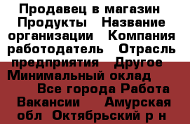 Продавец в магазин "Продукты › Название организации ­ Компания-работодатель › Отрасль предприятия ­ Другое › Минимальный оклад ­ 18 000 - Все города Работа » Вакансии   . Амурская обл.,Октябрьский р-н